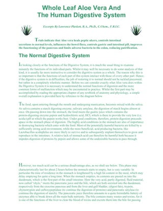 Whole Leaf Aloe Vera And 
The Human Digestive System 
Excerpts By Lawrence Plaskett, B.A., Ph.D., C.Chem., F.R.I.C. 
Trials indicate that Aloe vera heals peptic ulcers, controls intestinal 
secretions to normal levels, influences the bowel flora, controls gastric and intestinal pH, improves 
the functioning of the pancreas and limits adverse bacteria in the colon, reducing putrification. 
The Normal Digestive System 
In looking closely at the functions of the Digestive System, it is much the usual thing to examine 
minutely the functions of its individual parts. Whilst it may well be necessary to do some analysis of that 
kind, it is usually far more instructive to consider the digestive system as a whole. The reason why this is 
so important is that the functions of each part of this system interact with those of every other part. Hence, 
if the digestive system is in difficulties, the job of restoring it to normal should not be tackled piecemeal, 
but rather in a completely wholistic manner. Before we can consider exactly what Aloe vera does within 
the Digestive System it is necessary to understand the normal functions of digestion and the more 
common forms of malfunction which may be encountered in practice. Whilst the first part may be 
accomplished by reading the appropriate chapter of any textbook of anatomy and physiology, a simple 
overall explanation is provided here by reference to the diagram below. 
The food, upon entering through the mouth and undergoing mastication, becomes mixed with the saliva. 
As saliva contains a starch digesting enzyme, salivary amylase, the digestion of starch begins almost at 
once. On passing down into the stomach, the food meets the gastric juice which contains the 
protein-digesting enzyme pepsin and hydrochloric acid, HCI, which is there to provide the very low (i.e. 
acidic) pH at which the pepsin works best. Under good conditions, therefore, protein digestion proceeds 
apace in the stomach phase of digestion. The highly acid conditions in the stomach are also of importance 
in destroying bacteria which enter with the food. Most of the potentially harmful bacteria are killed by a 
sufficiently strong acid environment, while the more beneficial, acid producing bacteria, like 
Lactobacillus acidophilus are more likely to survive and to subsequently implant themselves to grow and 
reproduce in the intestines. A relative lack of stomach acid can therefore be harmful both because it 
impedes digestion of proteins by pepsin and allows some of the undesirable bacteria to pass through. 
However, too much acid can be a serious disadvantage also, as we shall see below. This phase may 
characteristically last for about 2 hours before the stomach starts to empty, but is very variable. In 
particular the time of residence in the stomach is lengthened by a high fat content in the meal, which may 
delay emptying for quite a long time. When the stomach empties, its contents are passed on into the 
duodenum, which is the first part of the small intestine. Here the very acid, partly digested, fluid material, 
now called “chyle,” meets the pancreatic juice and the bile, which are both secreted into the duodenum, 
respectively from the exocrine pancreas and from the liver and gall bladder, (digest fats), trypsin, 
chymotrypsin and carboxypeptidase (to continue the digestion of proteins) and pancreatic amylase (to 
continue the digestion of starch). The pancreatic juice therefore amounts to a quite formidable battery of 
enzymes able to break down all the main bulk nutrients. The bile contains many wastes and toxins, for it 
is one of the functions of the liver to clear the blood of toxins and excrete them into the bile for passing 
 