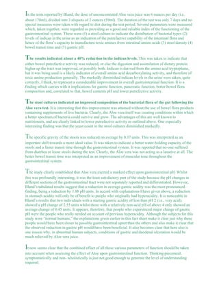 In the tests reported by Bland, the dose of unconcentrated Aloe vera juice was 6 ounces per day (i.e. 
about 170ml), divided into 3 aliquots of 2 ounces (59ml). The duration of the test was only 7 days and no 
special measures were taken with regard to diet during the test period. Several parameters were measured 
which, taken together, were regarded as providing as a good and reliable index of the functioning of the 
gastrointestinal system. These were (1) a stool culture to indicate the distribution of bacterial types (2) 
levels of indican in the urine as an indication of the putrefactive capability of the intestinal flora and 
hence of the flora’s capacity to manufacture toxic amines from intestinal amino acids (3) stool density (4) 
bowel transit time and (5) gastric pH. 
The results indicated about a 40% reduction in the indican levels. This was taken to indicate that 
either bowel putrefactive activity was reduced, or else the digestion and assimilation of dietary protein 
higher up the tract was improved, or possibly both. Indican is derived from the amino acid tryptophane, 
but it was being used is a likely indicator of overall amino acid decarboxylating activity, and therefore of 
toxic amine production generally. The markedly diminished indican levels in the urine were taken, quite 
correctly, I think, to represent a considerable improvement in overall gastrointestinal function. It is a 
finding which carries with it implications for gastric function, pancreatic function, better bowel flora 
composition and, correlated to that, bowel contents pH and lower putrefective activity. 
The stool cultures indicated an improved composition of the bacterial flora of the gut following the 
Aloe vera test. It is interesting that this improvement was attained without the use of bowel flora products 
containing supplements of live bacteria. Clearly, the Aloe vera itself was creating conditions within which 
a better spectrum of bacteria could survive and grow. The advantages of this are well known to 
nutritionists, and are clearly linked to lower putrefactive activity as outlined above. One especially 
interesting finding was that the yeast count in the stool cultures diminished markedly. 
The specific gravity of the stools was reduced on average by 0.37 units. This was interpreted as an 
important shift towards a more ideal value. It was taken to indicate a better water-holding capacity of the 
stools and a faster transit time through the gastrointestinal system. It was reported that no-one suffered 
from diarrhea or loose stools during the test. Clearly, the Aloe vera was not acting as a laxative at all. The 
better bowel transit time was interpreted as an improvement of muscular tone throughout the 
gastrointestinal system. 
The study clearly established that Aloe vera exerted a marked effect upon gastrointestinal pH. Whilst 
this was profoundly interesting, it was the least satisfactory part of the study because the pH changes in 
different sections of the gastrointestinal tract were not separately reported and differentiated. However, 
Bland’s tabulated results suggest that a reduction in average gastric acidity was the most pronounced 
finding, being a reduction by 1.88 pH units. In accord with explanations I have given above, a reduction 
in stomach acidity will only be of benefit to people who originally had hyperacidity. It is noticeable in 
Bland’s results that two individuals with a starting gastric acidity of less than pH 2 (i.e., very acid), 
showed a pH change of 2.55 units whilst those with a relatively non-acid pH of above 4 only showed an 
average change of 0.45 units. It appears, therefore, that people who experienced major change of gastric 
pH were the people who really needed on account of previous hyperacidity. Although the subjects for this 
study were “normal humans,” the explanations given earlier in this fact sheet make it clear just why these 
people would have been closer to possible gastrointestinal upset than the others and also make it clear that 
the observed reduction in gastric pH would have been beneficial. It also becomes clear that here also is 
one reason why, in abnormal human subjects, conditions of gastric and duodenal ulceration would be 
much relieved by Aloe vera juice. 
It now seems clear that the combined effect of all these various parameters of function should be taken 
into account when assessing the effect of Aloe upon gastrointestinal function. Thinking piecemeal, 
symptomatically and non- wholistically is just not good enough to generate the level of understanding 
required. 
 