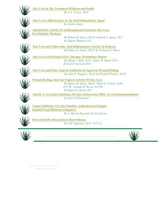 Aloe Vera In The Treatment Of Burns and Scalds 
By J. E. Crewe, M.D. 
Aloe Vera’s Effectiveness As An Anti-Inflammatory Agent 
By Hiroko Saito 
Antiarthritic Activity Of Anthraquinones Found In Aloe Vera 
For Podiatric Medicine 
By Robert H. Davis, Ph.D.; Patrick S. Agnew, B.S. 
& Eugene Shapiro, B.S. 
Aloe Vera and Gibberellin, Anti-Inflammatory Activity In Diabetes 
By Robert H. Davis, Ph.D. & Nicholas P. Maro 
Aloe Vera Gel In Peptic Ulcer Therapy: Preliminary Report 
By Julian J. Blitz, D.O.; James W. Smith, D.O. 
& Jack R. Gerard, D.O. 
Aloe Vera and Other Topical Antibacterial Agents In Wound Healing 
By John P. Heggers, Ph.D. & Wendell Winters, Ph.D. 
Wound Healing, Oral and Topical Activity Of Aloe Vera 
By Robert H. Davis, Ph.D.; Mark G. Leitner, R.Ph., 
D.P.M.; Joseph M. Russo, D.P.M. 
& Megan E. Byrne, B.S. 
Aloctin A, An Active Substance Of Aloe Arborescens Miller As An Immunomodulator 
By Ken’ichi Imanishi 
Tumor Inhibitors 114 Aloe Emodin: Antileukemic Principle 
Isolated From Rhamnus frangula L 
By S. Morris Kupchan & Aziz Karim 
Prevention Of Atheromatous Heart Disease 
By O.P. Agarwal, M.D., F.I.C.A. 
. 
 