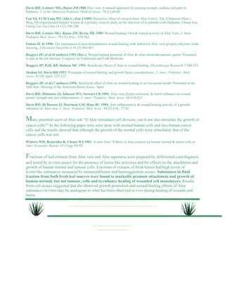 Davis RH; Leitmer MG; Russo JM 1988 Aloe vera: A natural approach for treating wounds, oedema and pain in 
Diabetes. J. of the American Podiatric Medical Assoc. 78 (2) 60-68. 
Fan YJ; Li M Yang WL; Qin L; Zou J 1989: Protective effect of extracts from Aloe Vera L. Var. Chinensis (Haw.) 
Berg. On experimental Hepatic lesions & a primary clinical study on the injection of in patients with Hepatitis. Chung Kuo 
Chung Yao Tsa Chin 14 (12) 746-748. 
Davis RH; Lettner MG; Russo JM; Byrne ME 1989: Wound healing. Oral & topical activity of Aloe Vera. J. Amer. 
Podiatric Med. Assoc. 79 (11) Nov., 559-562. 
Fulton JE Jr 1990: The stimulation of post-dermabrasion wound healing with stabilized Aloe vera gel/poly-ethylene oxide 
dressing. J Dermatol Surg Oncol 16 (5) 460-467. 
Heggers JP; et al (8 authors) 1992 (Dec.): Wound healing potential of Aloe & other chemotherapeutic agents. Presented 
in part at the 6th Internat. Congress on Traditional and Folk Medicine. 
Heggers JP; Pelly RP; Robson MC 1993: Beneficial effects of Aloe in wound healing. Phytotherapy Research 7 548-552. 
Skohan SJ; Davis RH 1993: Principals of wound healing and growth factor considerations. J. Amer. Podiatric. Med. 
Assoc. 83 (4) April. 223-227. 
Heggars JP; et al (7 authors) 1994: Beneficial effect of Aloe on wound healing in an excisional model. Presented at the 
26th Ann. Meeting of the American Burns Assoc. April. 
Davis RH; Didonato JJ; Johnson WS; Stewart CB 1994: Aloe vera, Hydro-cortisone, & sterol influence on wound 
tensile strength and anti-inflammation. J. Amer. Podiatric. Med. Assoc. 84 614-621. 
Davis RH; Di Donato JJ; Hartman GM; Haas RC 1994: Anti-inflammatory & wound healing activity of a growth 
substance in Aloe vera. J. Amer. Podiatric Med. Assoc. 84 (2) Feb., 77-81. 
Many potential users of Aloe ask “If Aloe stimulates cell division, can it not also stimulate the growth of 
cancer cells?” In the following paper tests were done with normal human cells and also human cancer 
cells and the results showed that although the growth of the normal cells were stimulated, that of the 
cancer cells was not. 
Winters WD; Benavides R; Clouse WJ 1981: A note from “Effects of Aloe extracts on human normal & tumor cells in 
vitro. Economic Botany 35 (1) pp. 89-95. 
Fractions of leaf extracts from Aloe vera and Aloe saponaria were prepared by differential centrifugation 
and tested by in vitro assays for the presence of lectin-like activities and for effects on the attachment and 
growth of human normal and tumour cells. Fractions of extracts of fresh leaves had high levels of 
lectin-like substances measured by immunodifusion and haemagglutinin assays. Substances in fluid 
fraction from both fresh leaf sources were found to markedly promote attachment and growth of 
human normal, but not tumour, cells and to enhance healing of wounded cell monolayers. Results 
from cell assays suggested that the observed growth promotion and wound healing effects of Aloe 
substances in vitro may be analogous to what has been observed in vivo during healing of wounds and 
burns. 
 