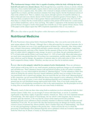 The fundamental changes which Aloe is capable of making within the body will help the body to 
fend off each and every chronic disease. Much though that may sound like a heresy to strictly orthodox 
clinicians, whose medical philosophy requires them to look at each and every labeled medical condition 
as though it were a separate entity, this author, who is himself so deeply rooted in medical science, now 
regards this as a truism, and that conclusion emanates from deep enquiry into the biochemical actions of 
Aloe at the cellular level. There is, indeed, every reason, through a process of scientific inference, to 
believe that each and every chronic disease will be found to respond to greater of lesser degree, to Aloe. 
The most likely exception to this is those genetic illnesses determined by genetic error, but even with 
these there is a chance that the overall medical condition of the patient will be better for a certain toning 
up of cellular metabolism, such as Aloe can bring. This author’s exploration of the literature has found a 
general absence of negative results when people have tried the use of Aloe against chronic disease. Some 
of the papers on the subject report that 100% of patients responded to Aloe or very nearly so. 
How does Aloe relate to specific Disciplines within Alternative and Complementary Medicine? 
Nutritional Medicine 
For the Practitioner whose prime field is Nutritional Medicine, Aloe vera can be seen in the role of a 
quite unique adjunct of the Therapy. Although Aloe is often advocated for its content of nutrients, this is 
not really a key point, nor even a very significant point at all about Aloe. Naturally, Aloe, being a plant 
juice, contains some protein, carbohydrate and lipid, contains minerals, such as calcium, magnesium, 
sodium and potassium, and some of the vitamins, but the amounts of these are low. Because Aloe is the 
juice of a plant which is adapted to water-storage, its juice is very dilute, the gel containing about 0.5 - 
0.7% of total solids and the Whole Leaf Extract about 1.0 - 2.0% of total solids. Most other plant juices 
are much more concentrated than this. Given these low concentrations, and the modest volumes of the 
juice which are used for therapy, the quantities of nutrients taken in with a daily dose of Aloe, are very 
small compared to dietary intakes. Therefore, one does not use Aloe for its nutrient content. 
Instead, Aloe is to be uniquely valued for its content of active biochemicals. These are substances 
which interact with living cells in very small amounts, producing significant changes to cell metabolism 
and cell behaviour. These substances interact with specialized receptors on the cell surface to produce 
these changes, in a way which might be described as “pharmacological.” Yet the substances within Aloe 
which are doing this are entirely non-toxic natural substances and they leave no residues in the tissues. 
Any practitioner who is a purist and, perhaps, does not much like the use of the word “pharmacological” 
in this connection, can rest assured that Man has always been exposed to active substances of this kind in 
his foods. Aloe itself, of course, is not a food, but pharmacologically active substances of the same 
general type are well distributed among unprocessed whole foods. None of our foods contain the same 
range of active cell-stimulating constituents as Aloe in the same proportions, but the principles involved 
in using Aloe are much the same as when one uses some foods as medicines. 
Naturally, much of what one does when using foods as medicines involves selecting the foods for their 
nutrient content. Unlike Aloe, we eat enough of various individual foods, or can do, to contribute 
significantly to the dietary supply of specified vitamins, minerals etc. That is one most important element 
of food therapy. The other aspects of food therapy, but one which is often forgotten, due to focusing 
primarily upon the nutrients, is the way that the various whole unprocessed foods contribute 
pharmacologically active substances which constantly stimulate or otherwise modify the behaviour and 
metabolism of our cells. We are used to the idea that food processing can damage our food by causing 
extensive losses of nutrients but, almost certainly, there is another huge area of understanding - one which 
we are only just beginning to glimpse at the present time - which concerns the way in which the 
processing of food damages these pharmacologically active substances which are in natural, unprocessed 
foods but which may be absent, or nearly so, from processed foods. 
 