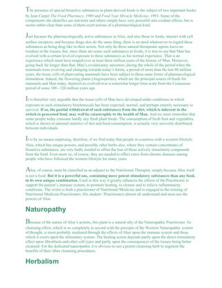The presence of special bioactive substances in plant-derived foods is the subject of two important books 
by Jean Carper The Food Pharmacy, 1989 and Food Your Miracle Medicine, 1993. Some of the 
components she identifies are nutrients and others simply have very powerful anti-oxidant effects, but is 
seems rather clear than some of them exert actions of a pharmacological kind. 
Just because the pharmacologically active substances in Aloe, and also those in foods, interact with cell 
surface receptors, and because drugs also do the same thing, there is no need whatsoever to regard these 
substances as being drug-like in their action. Not only do these natural therapeutic agents leave no 
residues in the tissues, but, since there are some such substances in foods, it is true to say that Man has 
evolved with a certain level of exposure to these substances as his normal experience. That is an 
experience which must have ranged over at least three million years of the history of Man. Moreover, 
going back far longer than that, Man’s evolutionary ancestors, during the whole of the period when the 
mammals were evolving and changing towards today’s forms, a period of more than the last 80 million 
years, the tissue cells of plant-eating mammals have been subject to these same forms of pharmacological 
stimulation. Indeed, the flowering plants (Angiosperms), which are the principal source of foods for 
mammals and Man today, themselves evolved over a somewhat longer time-scale from the Cretaceous 
period of some 100 - 120 million years ago. 
It is therefore very arguable that the tissue cells of Man have developed under conditions in which 
exposure to such stimulatory biochemicals has been expected, normal, and perhaps entirely necessary to 
survival. If so, the partial withdrawal of such substances from the diet, which is inherent in the 
switch to processed food, may well be catastrophic to the health of Man. And we must remember that 
some people today consume hardly any fresh plant foods. The consumption of fresh fruit and vegetables, 
which is shown in national statistics of diet and food consumption, is actually very unevenly distributed 
between individuals. 
It is by no means surprising, therefore, if we find today that people in countries with a western lifestyle, 
Aloe, which has unique powers, and possibly other herbs also, where they contain concentrates of 
bioactive substances, are very badly needed to offset the loss of these actively stimulatory compounds 
from the food. Even more so, of course, they are needed to effect cures from chronic diseases among 
people who have followed the western lifestyle for many years. 
Aloe, of course, must be classified as an adjunct to the Nutritional Therapist, simply because Aloe itself 
is not a food. But it is a powerful one, containing more potent stimulatory substances than any food, 
in its own unique combination. Used in this way it greatly enhances the efforts of the Practitioner to 
support the patient’s immune system, to promote healing, to cleanse and to relieve inflammatory 
conditions. The writer is both a practitioner of Nutritional Medicine and is engaged in the training of 
Nutritional Medicine Practitioners. His student / Practitioners almost all understand and most use the 
powers of Aloe. 
Naturopathy 
Because of the nature of Aloe’s actions, this plant is a natural ally of the Naturopathic Practitioner. Its 
cleansing effect, which is so completely in accord with the precepts of the Western Naturopathic system 
of thought, is most probably mediated through the effects of Aloe upon the immune system and those 
which it exerts upon the alimentary system. The healing action depends partly upon the direct stimulatory 
effect upon fibroblasts and other cell types and partly upon the consequences of the tissues being better 
cleansed. For the dedicated naturopathic it is obvious to use a potent cleansing herb to augment the 
benefits of their other cleansing procedures. 
Herbalism 
 
