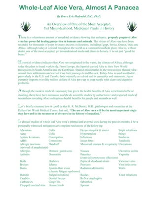 Whole-Leaf Aloe Vera, Almost A Panacea 
By Bruce Eric Hedendal, D.C., Ph.D. 
An Overview of One of the Most Accepted, 
Yet Misunderstood, Medicinal Plants in History 
There is a voluminous amount of anecdotal evidence showing that authentic, properly prepared Aloe 
vera has powerful healing properties in humans and animals. The virtues of Aloe vera have been 
recorded for thousands of years by many ancient civilizations, including Egypt, Persia, Greece, India and 
Africa. Although today it is found throughout the world as a common household plant, Aloe is, without 
doubt, one of the most accepted, yet misunderstood medicinal plants in history. It is not just “good for 
burns.” 
Historical evidence indicates that Aloe vera originated in the warm, dry climate of Africa, although 
today the plant is found worldwide. From Europe, the Spanish carried Aloe to their New World 
possessions in South America and the Caribbean. Spanish missionaries in the west always planted Aloe 
around their settlements and carried it on their journeys to aid the sick. Today Aloe is used worldwide, 
particularly in the U.S. and Canada, both internally as a drink and in cosmetics and ointments. Japan 
currently imports over fifty million dollars of Aloe per year to treat people with ulcers and digestive 
problems. 
Although the modern medical community has given the health benefits of Aloe vera limited official 
standing, there have been numerous worldwide scientific studies by authoritative and respected medical 
researchers revealing Aloe’s ubiquitous health benefits for people and animals as well. 
Let’s briefly examine how it could be that H. R. McDaniel, M.D., pathologist and researcher at the 
Dallas-Fort Worth Medical Center, has said, “The use of Aloe vera will be the most important single 
step forward in the treatment of diseases in the history of mankind.” 
In clinical studies of whole-leaf Aloe vera’s internal and external uses during the past six months, I have 
personally witnessed mitigations or complete resolutions of the following: 
Abrasions Colds Herpes simplex & zoster Staph infections 
Acne Colic Hypertension Stings 
Actinic keratoses Constipation Infections Sunburns 
AIDS Contusions Insect bites Tendinitis 
Allergic reactions 
Dandruff Menstrual cramps & irregularity Ulcerations 
(reversal of anaphalaxis) 
Allergies Denture (gum) sores Nausea Ulcerative colitis 
Arthritis Dermatitis Parasites 
(especially protozoan infections) 
Vaginitis 
Boils Diabetes Peptic & duodenal ulcers Varicose veins 
Bruises Edema Psoriasis Viral infections 
Burns Epstein-Barr virus 
(chronic fatigue syndrome) 
Radiation dermatitis Warts 
Bursitis Fungal infections Rashes Yeast infections 
Candida Genital herpes Reflex esophagitis 
Carbuncles Gingivitis Seborrhea 
Chapped/cracked skin Hemorrhoids Sprains 
 