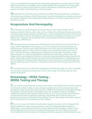 vessels is stimulated by the massage, the flow through the lymph glands is necessarily improved. These 
important concentrations of lymphatic cells are thereby helped in their cleansing by the massage and if 
Aloe is used at the same time, then these two actions, both aiming at essentially the same end, will 
augment one another and the benefits may well be synergistic. 
Much that has been said in this section could also be said about other physical therapies, including the 
often distinctly non-Alternative field of Physiotherapy. Some Physiotherapists have nonetheless embraced 
some aspect of Alternative and Complementary therapy and hence may be able to gain in the same way 
from the use of Aloe. 
Acupuncture And Homeopathy 
These therapies are considered together here because they are prime energy therapies of great 
importance within the field as a whole. Aloe, so far as we know, does not become directly involved in the 
correction of subtle energy imbalances, but rather does so indirectly through relieving the Life Force from 
some of the burdens of toxicity and enhancing vitality through its stimulating actions upon tissue cells of 
different types. Therapists who are primarily subtle energy therapists will therefore regard Aloe as 
working upon a different level. 
Not all training courses for acupuncturists and homeopaths stress sufficiently the way that the flow of 
energy, whilst being helped by these therapies, can also be synergistically facilitated by employing 
nutritional means. Therefore some of these Practitioners may not have got into using Nutrition as the 
valuable adjunct which it is. Those who have not done so, or whose patients simply “do not want to 
know” about diet and vitamin supplements may well find Aloe an easy option to introduce, so far as 
patient acceptance is concerned, and should be well pleased most of the time, with the results. The 
emphasis here is upon making the Practitioner’s work easier and gaining additional leaps forward for the 
patient. Those energy medicine Practitioners who do use diet and supplements as well should gain even 
more of a fillip to their treatments from employing Aloe as well. One needs to remember here that Aloe 
does not replace any aspect of Nutrition, so the benefits of Aloe plus Nutrition are generally found to be 
additive. 
The same observations I have made about acupuncturists and homeopaths apply also to those osteopaths 
who use cranial osteopathy and, through that version of their therapy, work directly upon the subtle 
energies of the patient. 
Kinesiology - VEGA Testing - 
MORA Testing and Therapy 
The use of subtle testing of patients via muscle testing and by using the higher human faculties combined 
with electronic methods, is done, of course to diagnose conditions, but also to select treatment, either 
homeopathic, herbal or, nutritional, while in the case of MORA, direct treatment is being applied through 
the equipment. These Practitioners will probably want to ask, through their diagnostic techniques, 
whether Aloe should be used. The known effects of Aloe are, as we have seen in previous NewsLetters, 
so broad spectrum in their relationship to pathologies, that probably there will be few who are not 
diagnosed as requiring or benefiting from Aloe. Perhaps, however, these methods will be able to pick out 
the most prime cases for concentrating upon Aloe treatment. 
However, one can go much further and say that these diagnostic procedures will very frequently find 
labeled conditions for which treatment must then be found. If the diagnosed labeled condition is 
inflammatory, involves damage and therefore requires healing, involves the digestive system or else a 
need for fighting infection or tumours or requires cleansing action, then Aloe is likely to have a role. 
These Practitioners will either employ their technique and/or their equipment to help them decide, or may 
 