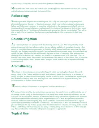 decide to use Aloe anyway, once the cause of the problem has been found. 
Much of what has been said in this section could also be applied to Practitioners who work via Dowsing 
and/or Radionics, in relation to their likely use of Aloe. 
Reflexology 
Reflexologists both diagnose and treat through the feet. They find sites of previously unsuspected 
chronic inflammation, disorders of the digestive system which were, perhaps, not clearly diagnosable 
before, and find organs which may be struggling with chronicity for reasons connected with nutrition, 
toxicity and subtle energy imbalances. Application of Aloe by these Practitioners is likely to have much 
in common with that of Practitioners of other diagnostic approaches, like the kinesiologists. They will be 
able to apply Aloe to conditions they have uncovered and make the Aloe synergize with their main 
therapy. 
Colonic Irrigation 
Any cleansing therapy can synergize with the cleansing action of Aloe. Aloe being taken by mouth 
during the same period when colonic washout therapy is being applied will strengthen cleansing effect 
simply by combining these two approaches to cleansing which operate in different ways, one, the Aloe, 
internally and the other essentially externally, bearing in mind that the colonic lumen is regarded as being 
outside the body. The benefits here will be much the same as those of combining Aloe with any other, 
distinctly different approach to cleansing, and the effects are almost certain to be synergistic. There is, 
however, one further bonus. The colonics therapist can use Aloe directly in the washout fluid, or leave the 
Aloe containing fluid in contact with the bowel lining for a time, to work directly upon inflammatory 
conditions itself. 
Aromatherapy 
The effects of Aromatherapy are presumed to be partly subtle and partly physiological. The subtle 
energy effects of the Therapy will interact with Aloe indirectly, rather than directly, as in the case of 
energy therapies, acupuncture and homeopathy. Insofar as the effects of Aromatherapy are physiological, 
they will interact directly with Aloe, working at the same material level to augment cleansing and 
re-establishment of balance within the body. 
What will it take for Practitioners to incorporate Aloe into their Practice? 
Of course, whichever of the above disciplines one practices, the use of Aloe is an addition to the rest of 
the therapy you are giving. It is something which the patient must do for themselves when they are not 
with you. For the osteopathic, massage, acupuncture or reflexology patient that might be a new departure 
since the main treatment is something which the practitioner does to them. For patients of nutritional 
medicine, herbalism and homeopathy, they are all used to the idea that the treatment involves regular 
administration of remedies or nutrients to themselves. The introduction of Aloe into treatment should not 
give any difficulty for any of these groups, since the administration is very easy, involving, in the case of 
Whole Leaf Extract, only measuring out and taking a small quantity of liquid one, two or three times per 
day. Advice to keep the bottle in the refrigerator once opened is appropriate. 
Topical Use 
 