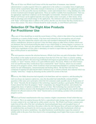 The use of Aloe vera Whole Leaf Extract will be the usual form of treatment, since internal 
administration is usually required. However, application to the surface is a secondary form of application 
which will be wanted fairly often either instead of internal use or in addition to it. For application of Aloe 
to the skin, or to the accessible mucous membranes, creams and ointments have a long-standing role, both 
in home treatment and in hospital applications. These are readily available from manufacturers. Their use 
for appropriate superficial conditions can be thoroughly recommended. Alternatively the concentrated 
Whole Leaf Extract can be applied topically also using either cotton wool pads, or other means. It has 
both an advantage and a disadvantage in this application. The ointments and creams are manufactured 
with “body” which helps them to adhere to the surface, but this very fact means that they usually have a 
lower Aloe content. The choice of brand should be made critically, as with Whole Leaf Extract. 
Selection Of The Right Aloe Products 
For Practitioner Use 
Any user of Aloe should bear in mind the recent history of Aloe, which is that whilst it has marvellous 
credentials as a curative herbal remedy, it has been much abused by the unscrupulous acts of certain 
suppliers. They have diluted the extracts with water and extended it dishonestly by the addition of 
inactive maltodextrin, dextrose or glycerol. It has also been subject to other forms of abuse which were 
not dishonest, but involved processing the plant in ways which failed, to various degrees, to preserve its 
biological activity. There are also operators who market only a distillate from Aloe. From what is known 
of the active ingredients of Aloe, there is absolutely no reason to expect that any significant amount of 
these will be present in such distillates. 
The next question concerns the selection between a Whole Leaf Aloe vera and a Gel product. Most of 
the products on the market at present are products from the Gel of the leaf. There is certainly nothing 
wrong with that and Gel is the most long-established and longest recognised form of Aloe apart from the 
exudate, or “aloin” fraction, which is of a quite different nature. Previously, Whole Leaf Aloe Extracts 
were not used because they would always have contained the “aloin” fraction, which was not wanted 
because of its purgative action, which would have been unwanted and unhelpful in a product being taken 
mainly for anti-inflammatory, immunostimulant and healing effects. The fact that Aloe leaf was 
composed of separate Gel and rind provided a fortuitous way in which to furnish Aloe material which was 
virtually “aloin-free,” simply by dissecting out the central Gel section of the leaf. 
However, this fiddly dissection had originally to be hand done and was expensive, and discarding the 
rind was always an expensive option too, since the discarded rind undoubtedly contained further 
quantities of the same active principles which the Gel contained, made unusable only by the presence of 
the “aloin.” Recently the development of the technology required to produce a good quality Whole Leaf 
Extract almost free from the purgative “aloin” components, has changed the picture, and certainly has 
changed the choice of options available to the user of Aloe. This technology has consisted of (a) the 
addition of cellulose enzyme to the disintegrated whole leaf prior to expressing the juice and (b) carbon 
filtration for efficient removal of the “aloin” fraction and so avoid making a product with an unwanted 
purgative action. 
Whole Leaf Extract manufactured in this way contains a higher concentration of total solids than any 
Gel extract. This is no surprise because the Gel is a specialized water-storage tissue and one would expect 
its water content to be very high and its solids content very low. The Whole Leaf Extract contains juice 
made from all the cells of the leaf, including the functional palisade layers and mesophyll layers of 
photosynthetic tissues, which have their place within the rind. Because these cell layers are highly active 
in metabolism they are bound to be rich in enzyme systems and all the other biochemicals which are 
prerequisites for an active metabolism. Any plant biochemist would therefore expect the content of 
soluble solids in the juice from these layers to be correspondingly much higher than in juice made solely 
from Gel. 
 