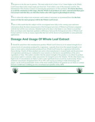 This proves to be the case in practice. The total solids level is from 1.6 to 3 times higher in the Whole 
Leaf Extract than in the extract made just from Gel. Total solids is one of the measures used by The 
International Aloe Science Council in assessing the genuineness of Aloe products. It is hard, therefore, 
to avoid the conclusion at this stage, that the Whole Leaf products are more concentrated than pure 
Gel extracts and that they are therefore better also with regard to physiological activity. 
This is where the subject rests at present, and it makes it necessary to recommend here that the best 
source of Aloe for most purposes will be the Whole Leaf Extract. 
There is little doubt that this subject will be investigated more fully in the coming years and more 
information about the direct measurement of the biological activities of Whole Leaf Extract compared 
with the Gel will be very welcome. Detailed work to be done in the future is very likely to reveal that 
there are at least some important qualitative differences between the biological activities of Whole Leaf 
Extract and Gel. It is by no means impossible that Gel will be shown to be preferable in some particular 
applications. 
Dosage And Usage Of Whole Leaf Extract 
It should be noted here that manufacturers produce Whole Leaf Extract (a) at its natural strength (b) at 
various levels of concentrate produced by evaporation - typically from twice the natural strength to ten 
times or more and (c) dried powders produced from Whole Leaf Extract by evaporation followed by 
freeze-drying. Clearly all these products are active when manufacture is in good hands and the processes 
of evaporation and drying are conducted in ways sensitive to the known susceptibilities of the active 
ingredients of Aloe. This author considers that the natural strength of the product is too dilute for perfect 
convenience and it is certainly rather uneconomic for transport across the Atlantic. On the other hand very 
high levels of concentration are likely to show some significant losses in activity in processing. Hence, 
moderate concentrates designated from 2X to 10X, and varying according to trade terminology and 
jargon, can be well recommended. Some of the most suitable products for general use are likely to contain 
between 10,000 and 15,000mg per litre of methanol precipitable solids, MPS. 
 