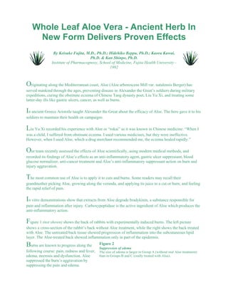 Whole Leaf Aloe Vera - Ancient Herb In 
New Form Delivers Proven Effects 
By Keisuke Fujita, M.D., Ph.D.; Hidehiko Beppu, Ph.D.; Kaoru Kawai, 
Ph.D. & Kan Shinpo, Ph.D. 
Institute of Pharmacognosy, School of Medicine, Fujita Health University - 
1992 
Originating along the Mediterranean coast, Aloe (Aloe arborescens Mill var. natalensis Berger) has 
served mankind through the ages, preventing disease in Alexander the Great’s soldiers during military 
expeditions, curing the obstinate eczema of Chinese Tang dynasty poet, Liu Yu Xi, and treating some 
latter-day ills like gastric ulcers, cancer, as well as burns. 
In ancient Greece Aristotle taught Alexander the Great about the efficacy of Aloe. The hero gave it to his 
soldiers to maintain their health on campaigns. 
Liu Yu Xi recorded his experience with Aloe or “rokai” as it was known in Chinese medicine: “When I 
was a child, I suffered from obstinate eczema. I used various medicines, but they were ineffective. 
However, when I used Aloe, which a drug merchant recommended me, the eczema healed rapidly.” 
Our team recently assessed the effects of Aloe scientifically, using modern medical methods, and 
recorded its findings of Aloe’s effects as an anti-inflammatory agent, gastric ulcer suppressant, blood 
glucose normalizer, anti-cancer treatment and Aloe’s anti-inflammatory suppressant action on burn and 
injury aggravation. 
The most common use of Aloe is to apply it to cuts and burns. Some readers may recall their 
grandmother picking Aloe, growing along the veranda, and applying its juice to a cut or burn, and feeling 
the rapid relief of pain. 
In vitro demonstrations show that extracts from Aloe degrade bradykinin, a substance responsible for 
pain and inflammation after injury. Carboxypeptidase is the active ingredient of Aloe which produces the 
anti-inflammatory action. 
Figure 1 (not shown) shows the back of rabbits with experimentally induced burns. The left picture 
shows a cross-section of the rabbit’s back without Aloe treatment, while the right shows the back treated 
with Aloe. The untreated back tissue showed progression of inflammation into the subcutaneous lipid 
layer. The Aloe-treated back showed inflammation only in part of the epidermis. 
Figure 2 
Suppression of edema 
The size of edema is larger in Group A (without oral Aloe treatment) 
than in Groups B and C (orally treated with Aloe). 
Burns are known to progress along the 
following course: pain, redness and fever, 
edema, necrosis and dysfunction. Aloe 
suppressed the burn’s aggravation by 
suppressing the pain and edema. 
 