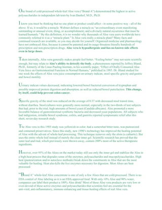 One brand of cold-processed whole-leaf Aloe vera (“Brand A”) demonstrated the highest in active 
polysaccharides in independent lab tests by Ivan Danhof, M.D., Ph.D. 
I know you must be thinking that no one plant or product could affect - in some positive way - all of the 
above. If so, it would be a miracle. Webster defines a miracle as “an extraordinary event manifesting 
outstanding or unusual event, thing, or accomplishment; and a divinely natural occurrence that must be 
learned humanly.” By this definition, it is no wonder why thousands of Aloe vera users worldwide have 
commonly referred to it as a “miracle plant.” Is Aloe vera really a miracle plant? Many facts and 
continued research are available, so you may decide for yourself. Organized medicine and pharmacology 
have not embraced Aloe, because it cannot be patented and its usage threatens literally hundreds of 
prescription and non-prescription drugs. Aloe vera is hypoallergenic and has no known side effects 
even in large doses. 
Taken internally, Aloe vera generally makes people feel better. “Feeling better” may not seem scientific 
enough, but may relate to Aloe’s ability to detoxify the body, a phenomenon reported by Jeffrey Bland, 
Ph.D., formerly of the Linus Pauling Institute, in his scientific paper, “Effect of Orally Consumed Aloe 
Vera Juice on Gastrointestinal Function in Normal Humans,” published in 1985. Dr. Bland studied for 
one week the effects of Aloe vera juice consumption on urinary indican, stool specific gravity and gastric 
and bowel motility. 
Urinary indican values decreased, indicating lowered bowel bacterial conversion of tryptophan and 
possible improved protein digestion and absorption, as well as reduced bowel putrefaction. This change, 
by itself, could help prevent colon cancer. 
Specific gravity of the stool was reduced on the average of 0.37 with decreased stool transit time, 
without diarrhea. Stool cultures were generally more normal, especially in the two-thirds of test subjects 
that had, prior to the trial, high amounts of bowel yeast (Candida albicans). Aloe promoted a more 
favorable balance of gastrointestinal symbiotic bacteria and decreased yeast populations. All subjects who 
had indigestion, irritable bowel syndrome, colitis, and gastritis reported symptomatic relief after this 
short, seven-day research study. 
The Aloe vera in this 1985 study was yellowish in color, had a somewhat bitter taste, was pasteurized 
and contained preservatives. Since this study, new 1990’s technology has improved the healing potential 
of Aloe with the advent of whole-leaf processing. This technique removes only the aloin (a cathartic). But 
uses the entire whole leaf instead of merely the clear inner gel. Scientific research has proved that the 
outer leaf and rind, which previously were thrown away, contain 200% more of the active therapeutic 
ingredients. 
However, over 95% of the Aloes on the market today still use only the inner gel and stabilize the Aloe in 
a high-heat process that degrades some of the enzymes, polysaccharides and mucopolysaccharides. High 
heat (pasteurization and/or autoclave methods) break down the constituents in Aloe that are the most 
valuable for healing. Heat also kills the live enzymes necessary for digestion. Most Aloes are heat 
processed. 
“Brand A” whole-leaf Aloe concentrate is one of only a few Aloes that are cold-processed. There is no 
FDA control of Aloe labeling as it is an FDA-approved food. With only 10% Aloe and 90% water, 
companies can label their product a 100% Aloe drink! Most of these Aloe vera products are very low or 
even devoid of these active enzymes and polysaccharides that scientists feel are essential for the 
anti-viral, anti-inflammatory, immune-enhancing and tissue-healing effects of real Aloe vera. 
 