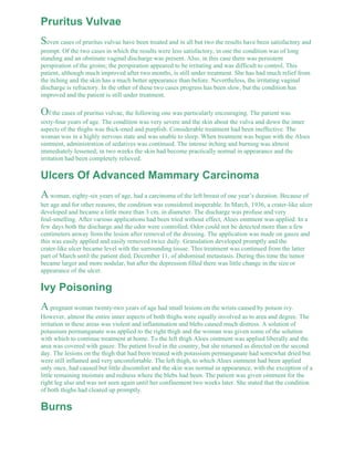 Pruritus Vulvae 
Seven cases of pruritus vulvae have been treated and in all but two the results have been satisfactory and 
prompt. Of the two cases in which the results were less satisfactory, in one the condition was of long 
standing and an obstinate vaginal discharge was present. Also, in this case there was persistent 
perspiration of the groins; the perspiration appeared to be irritating and was difficult to control. This 
patient, although much improved after two months, is still under treatment. She has had much relief from 
the itching and the skin has a much better appearance than before. Nevertheless, the irritating vaginal 
discharge is refractory. In the other of these two cases progress has been slow, but the condition has 
improved and the patient is still under treatment. 
Of the cases of pruritus vulvae, the following one was particularly encouraging. The patient was 
sixty-four years of age. The condition was very severe and the skin about the vulva and down the inner 
aspects of the thighs was thick-ened and purplish. Considerable treatment had been ineffective. The 
woman was in a highly nervous state and was unable to sleep. When treatment was begun with the Aloes 
ointment, administration of sedatives was continued. The intense itching and burning was almost 
immediately lessened; in two weeks the skin had become practically normal in appearance and the 
irritation had been completely relieved. 
Ulcers Of Advanced Mammary Carcinoma 
A woman, eighty-six years of age, had a carcinoma of the left breast of one year’s duration. Because of 
her age and for other reasons, the condition was considered inoperable. In March, 1936, a crater-like ulcer 
developed and became a little more than 3 cm. in diameter. The discharge was profuse and very 
foul-smelling. After various applications had been tried without effect, Aloes ointment was applied. In a 
few days both the discharge and the odor were controlled. Odor could not be detected more than a few 
centimeters anway from the lesion after removal of the dressing. The application was made on gauze and 
this was easily applied and easily removed twice daily. Granulation developed promptly and the 
crater-like ulcer became level with the surrounding tissue. This treatment was continued from the latter 
part of March until the patient died, December 11, of abdominal metastasis. During this time the tumor 
became larger and more nodular, but after the depression filled there was little change in the size or 
appearance of the ulcer. 
Ivy Poisoning 
A pregnant woman twenty-two years of age had small lesions on the wrists caused by poison ivy. 
However, almost the entire inner aspects of both thighs were equally involved as to area and degree. The 
irritation in these areas was violent and inflammation and blebs caused much distress. A solution of 
potassium permanganate was applied to the right thigh and the woman was given some of the solution 
with which to continue treatment at home. To the left thigh Aloes ointment was applied liberally and the 
area was covered with gauze. The patient lived in the country, but she returned as directed on the second 
day. The lesions on the thigh that had been treated with potassium permanganate had somewhat dried but 
were still inflamed and very uncomfortable. The left thigh, to which Aloes ointment had been applied 
only once, had caused but little discomfort and the skin was normal in appearance, with the exception of a 
little remaining moisture and redness where the blebs had been. The patient was given ointment for the 
right leg also and was not seen again until her confinement two weeks later. She stated that the condition 
of both thighs had cleared up promptly. 
Burns 
 