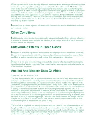 A man, aged twenty-six years, had stepped into a pit containing boiling water emptied from a cooker in a 
canning factory. The injured foot and leg were scalded to within 8 cm. of the patella. Most of the outer 
layers of skin came off when the stocking was removed. Over the malleoli, burns extended through the 
entire integument. In a first aid station a proprietary ointment had been applied. In an effort to remove the 
ointment and dead skin, I applied, at first, warm, moist packs of solution of boric acid. On the following 
day, and thereafter, liberal applications of Aloes ointment were made. The patient had little pain and the 
dressings were easily removed. There was no evidence of infection. In ten days there were no raw areas, 
although the skin looked thin, red and shiny. The patient was dismissed and returned to work on the 
nineteenth day after the accident. 
In another case, in which a large area had been scalded, and in several cases of moderate burn, treatment 
and results were similar. 
Other Conditions 
In addition to the cases cited, the ointment or powder was used in place of ordinary antiseptic substances 
in treatment of carbuncle, small infections and abrasions. In one case of “winter itch” also, a very dilute 
alcoholic solution was employed. 
Unfavorable Effects In Three Cases 
In one case of ulcer of the leg in which Aloes ointment was employed catharsis was present for one day. 
This may have been attributable to the Aloes. Because of possible absorption, therefore, Aloes probably 
should not be used on mucous surfaces, such as those of the vagina, except with caution. 
Moreover, in two cases of psoriasis, there developed what appeared to be allergic erythema bordering 
the original patches. With the exception of these cases, I have not seen any untoward results from the use 
of the ointment or the powder. 
Ancient And Modern Uses Of Aloes 
(Please note: this was written in 1937) 
The drug has maintained a place in the history of medicine since the time of King Tutankhamen, 4,000 
years ago. It was known to the ancient Egyptians, is mentioned in Arabian medicine, and was employed 
down through biblical times and the dark ages to modern times. Aloes is used but little at present in the 
United States, except by veterinarians; nevertheless in the Twenty-second United States Dispensatory six 
pages are devoted to it. In former times Aloes was said to be useful in amenorrhea and as an abortifacient. 
It has long been used as a stimulant to the lower bowel in constipation and as a general tonic. It is 
mentioned as being useful in the treatment of abrasions, fissures, and so forth, and is a component in the 
official compound tincture of benzoin. Aloes was formerly used as an embalming agent and perhaps was 
one of the substances used by the ancient Egyptians in their now lost art of embalming. In the Bible, John 
19, verses 39 and 40, is the following passage: “And there came also Nicodemus, and brought a mixture 
of myrrh and Aloes, about an hundred pounds. Then they took the body of Jesus and wound it in linen 
clothes and the spices, as the manner of the Jews is to bury.” 
The fresh leaf of the plant is still used by the natives of various countries. The Seminole Indians in the 
Everglades of Florida use it for treatment of wounds and burns. A friend from South Africa reported to 
me that the natives there used the leaf for treatment of sores and wounds. Another friend has told me that 
he has often seen it used by the peasants in southern Italy for treatment of ulcers, wounds, and so forth, 
and that he himself has used it for severe sunburn with great relief. 
 
