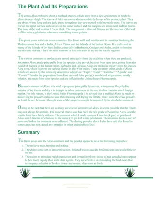 The Plant And Its Preparations 
The genus Aloe embraces about a hundred species, which grow from a few centimeters in height to 
plants 6 meters high. The leaves of Aloe vera somewhat resemble the leaves of the century plant. They 
are about 40 cm. long and are dark green; sometimes they are mottled with brownish spots. The leaves are 
flat on the upper surface and convex on the under surface and the margins are armed with reddish thorns. 
The base of the leaf is about 1.5 cm. thick. The integument is thin and fibrous and the interior of the leaf 
is filled with a gelatinous substance resembling lemon gelatin. 
The plant grows widely in warm countries. It is found wild and is cultivated in countries bordering the 
Mediterranean Sea and in India, Africa, China, and the Islands of the Indian Ocean. It is cultivated in 
many of the Islands of the West Indies, especially in Barbados, Curaqao and Aruba, and it is found in 
Mexico and Florida. I have not seen mention of its cultivation in any of the Pacific regions. 
The various commercial products are named principally from the localities where they are produced. 
Socotrine Aloes, made principally from the species Aloe perryi, but also from Aloe vera, comes from the 
Island of Socotra in the Indian ocean. Barbados and Curacao Aloes are produced mostly from the species 
Aloe vera, which is grown on various islands in the West Indies. There are many other kinds of Aloes 
which are known by the following descriptive adjectives: “Cape,” “Natal,” “Zanzibar,” “Aganda” and 
“Crown.” Besides the preparation from Aloe vera and Aloe perryi, a number of preparations, mostly 
inferior, are made from other species and are official in the United States Pharmacopeia. 
Because commercial Aloes, it is said, is prepared principally by natives, who remove the jelly-like 
interior of the leaves and dry it in troughs or other containers in the sun, it often contains much foreign 
matter. For this reason, in the United States Pharmacopeia it is advised that a purified Aloes be made by 
dissolving the powder in alcohol and then straining and drying the filtrate. I have used the crude powder, 
as I said before, because I thought some of the properties might be impaired by the alcoholic treatment. 
Owing to the fact that there are so many varieties of commercial Aloes, it seems possible that the results 
may not always be uniform. The material I have used has been the best grade of Socotrine Aloes, and the 
results have been fairly uniform. The ointment which I made contains 1 drachm (4 gm.) of powdered 
Aloes and 1 drachm of calamine to the ounce (30 gm.) of white petrolatum. The calamine forms a sort of 
paste and makes the ointment more adherent. The dusting powder which I also have said that I used in 
some cases, has not caused any irritation or other undesirable effects. 
Summary 
The fresh leaves and the Aloes ointment and the powder appear to have the following properties: 
1. They relieve pain, burning and itching. 
They have some sort of antiseptic action. Infected lesions quickly become clean and exude little or 
no pus. 
2. 
They seem to stimulate rapid granulation and formation of new tissue so that denuded areas appear 
to heal more rapidly than with other agents. They are effective in eliminating the foul odors that 
accompany infection of broken down carcinomas, ulcers and so forth. 
3. 
 