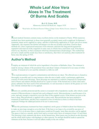 Whole Leaf Aloe Vera 
Aloes In The Treatment 
Of Burns And Scalds 
By J. E. Crewe, M.D. 
Minnesota Journal Of Medicine, August 1939 
*Read before the Olmsted-Houston-Fillmore-Dodge County Medical Society, January 6, 
1938. 
Recent medical literature contains many excellent articles on the treatment of burns. While numerous 
methods have been mentioned, in those most generally accepted, tannic acid is employed. In Bettman’s 
treatment, tannic acid is applied in a spray, and this is followed by application of 10 per cent silver nitrate. 
Apparently, this sequence has distinct advantages over the use of tannic acid alone. Good as these 
methods are, I have experienced annoyance from infection, and from the long period required for 
separation and removal of the coagulum in some cases in which I have used tannic acid. It has been a 
relief to me, therefore, to find a treatment which has eliminated these disadvantages. This method has 
proved so simple and the results have been so satisfactory, that I have not used any other treatment for 
burns since the spring of 1935. 
Author's Method 
I employ an ointment of which the active ingredient is Socotrine or Barbados Aloes. The ointment is 
made by mixing 2 drams of the powdered Aloes and about 2 drams of mineral oil in an ounce of white 
vaseline. If mineral oil is not used the ointment is a little too stiff. 
The usual precautions in regard to contamination and infection are taken. The affected area is cleaned as 
thoroughly as possible and, in some instances when the area is badly soiled, a preliminary application 
consists of warm moist dressings. These dressings are saturated in a solution composed of a teaspoonful 
each of borax and sodium chloride dissolved in a quart of water. If the burned area is fairly clean and a 
greasy substance has been used in first aid treatment, it is not necessary to remove all the grease as it will 
mix with the ointment that is to be applied. 
Blisters are carefully protected and the serum is evacuated with a hypodermic needle, after which a small 
amount of Mercurochrome is injected into each collapsed vesicle. Mercurochrome is used because of its 
color, and only enough is injected to cover the floor of the emptied vesicle. If the blisters are torn or the 
burn is deep, Mercurochrome is applied with a cotton swab. Mercurochrome has been omitted in 
treatment of small burns, and they have remained as free of infection as those in which it has been 
employed. Perhaps the added precaution of its use is unnecessary. 
When this preliminary treatment has been completed, sterile gauze is folded in about four thicknesses, 
to make an area large enough to cover the burn. If the burn is too large to be covered by one piece of 
gauze, or if it is in an area where a single piece would not fit snugly, more than one piece can be applied. 
The gauze is laid on a smooth, sterile towel and is covered with a layer of ointment at least 1/8 inch thick. 
This dressing is laid, ointment side down, on the burned area. More gauze may be placed on this dressing 
and the whole held in place with bandages or other material. No attempt should be made to spread the 
ointment on the burn, because it will not adhere readily to the raw surface. 
 