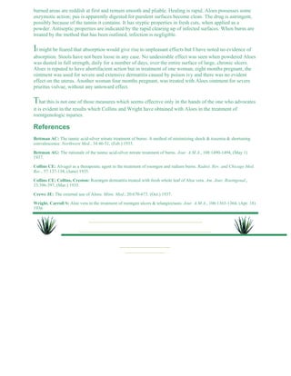 burned areas are reddish at first and remain smooth and pliable. Healing is rapid. Aloes possesses some 
enzymotic action; pus is apparently digested for purulent surfaces become clean. The drug is astringent, 
possibly because of the tannin it contains. It has styptic properties in fresh cuts, when applied as a 
powder. Antiseptic properties are indicated by the rapid clearing up of infected surfaces. When burns are 
treated by the method that has been outlined, infection is negligible. 
It might be feared that absorption would give rise to unpleasant effects but I have noted no evidence of 
absorption. Stools have not been loose in any case. No undesirable effect was seen when powdered Aloes 
was dusted in full strength, daily for a number of days, over the entire surface of large, chronic ulcers. 
Aloes is reputed to have abortifacient action but in treatment of one woman, eight months pregnant, the 
ointment was used for severe and extensive dermatitis caused by poison ivy and there was no evident 
effect on the uterus. Another woman four months pregnant, was treated with Aloes ointment for severe 
pruritus vulvae, without any untoward effect. 
That this is not one of those measures which seems effective only in the hands of the one who advocates 
it is evident in the results which Collins and Wright have obtained with Aloes in the treatment of 
roentgenologic injuries. 
References 
Bettman AC: The tannic acid-silver nitrate treatment of burns: A method of minimizing shock & toxemia & shortening 
convalescence. Northwest Med., 34:46-51, (Feb.) 1935. 
Bettman AG: The rationale of the tannic acid-silver nitrate treatment of burns. Jour. A.M.A., 108:1490-1494, (May 1) 
1937. 
Collins CE: Alvagel as a therapeutic agent in the treatment of roentgen and radium burns. Radiol. Rev. and Chicago Med. 
Rec., 57:137-138, (June) 1935. 
Collins CE; Collins, Creston: Roentgen dermatitis treated with fresh whole leaf of Aloe vera. Am. Jour. Roentgenal., 
33:396-397, (Mar.) 1935. 
Crewe JE: The external use of Aloes. Minn. Med., 20:670-673. (Oct.) 1937. 
Wright, Carroll S: Aloe vera in the treatment of roentgen ulcers & telangiectasis. Jour. A.M.A., 106:1363-1364, (Apr. 18) 
1936. 
 