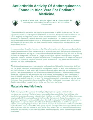 Antiarthritic Activity Of Anthraquinones 
Found In Aloe Vera For Podiatric 
Medicine 
By Robert H. Davis, Ph.D.; Patrick S. Agnew, B.S. & Eugene Shapiro, B.S. 
Journal Of The American Podiatric Medical Assoc., Vol 76, Number 2, 
February 1986 
Rheumatoid arthritis is a painful and crippling systemic disease for which there is no cure. The best 
experimental model for studying rheumatoid arthritis in humans is the adjuvant-induced arthritis in rats. 
One of the group of compounds found in Aloe is the anthraquinones. These substances have been 
recognized for their use in veterinary medicine against inflammation. The authors evaluate the 
anti-inflammatory and antiarthritic activity of anthraquinone, anthracene, cinnamic acid, and anthranilic 
acid found in the Aloe vera plant, and show what contribution each ingredient makes toward the total 
activity found in Aloe. 
In previous studies, the authors have shown that Aloe gel extract has anti-inflammatory and antiarthritic 
activity.1 Combinations of Aloe with ascorbic acid, thymus extract, and RNA significantly improved the 
activity.2 The chemical makeup of Aloe holds a valuable key to antiarthritic activity that could be used by 
podiatrists to treat patients.3 Elements in Aloe gel include lignin, saponins, anthraquinones, inorganic 
ingredients / minerals, vitamins, enzymes, and amino acids. Anthraquinones such as anthracene have been 
recognized for their use in veterinary medicine against inflammation. They possess anti-inflammatory, 
analgesic, and tissue repair properties. 
No doubt anthraquinones have a bearing on the healing and pain-killing effectiveness of the fresh leaf 
gel. Few people understand the meaning of the anthraquinone complex in Aloe. Many studies verify the 
successful treatment of burns, ulcers, and dermatitis, but no one knows why Aloe has these healing 
qualities.5 The authors propose to test the antiarthritic and anti-inflammatory activity of anthraquinone, 
anthracene, cinnamic acid, and anthranilic acid in an adjuvant arthritis model in order to determine if 
there are possible ingredients that can be used to treat rheumatoid arthritis. This approach will help us 
understand the antiarthritic activity of Aloe. The purpose of this study is to determine, in part, the active 
elements in Aloe so as to unlock the mystery of the gel. Many medicines in common use today, such as 
digitalis and quinidine, were derived in a similar way from barks and leaves. 
Materials And Methods 
Adult male Sprague-Dawley rats (175 to 200 gm, 12/group) were injected with heat-killed 
Mycobacterium butyricum. The bacteria were suspended in light mineral oil at 5 mg/ml. Under ether 
anesthesia, two groups of rats were injected in their right hind paw with 0.1 ml of oil. All the other groups 
were injected with the suspended bacteria. Six hours after the injections, the day 0 measurements were 
taken. Two experiments were conducted together. One study investigated the effect of anthraquinones on 
the prevention of adjuvant arthritis. The other study determined their effect on established adjuvant 
arthritis. Three control groups were used. The animals injected with oil alone were used to be sure that the 
oil, itself, did not cause swelling. One of the groups injected with adjuvant was also injected with distilled 
water at the same times and amounts as those groups being treated. This was done to determine whether 
the volume and frequency of injections affected the amount of swelling. A third group was injected with 
the adjuvant. 
 