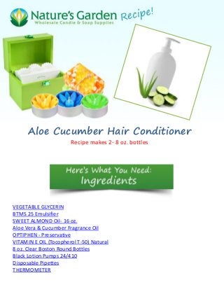 Aloe Cucumber Hair Conditioner
                       Recipe makes 2- 8 oz. bottles




VEGETABLE GLYCERIN
BTMS 25 Emulsifier
SWEET ALMOND Oil- 16 oz.
Aloe Vera & Cucumber Fragrance Oil
OPTIPHEN - Preservative
VITAMIN E OIL (Tocopherol T-50) Natural
8 oz. Clear Boston Round Bottles
Black Lotion Pumps 24/410
Disposable Pipettes
THERMOMETER
 