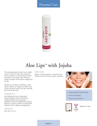 Personal Care




                                    Aloe Lips™ with Jojoba
The soothing properties of aloe vera are ideally    DIRECTIONS
suited to care for your lips. Aloe, jojoba and      Apply to the lips regularly as a moisturizer, par-
beeswax combine to create the finest all-season     ticularly in harsh or extreme weather conditions.
lip product on the market today. Aloe Lips
soothes, smoothes and moisturizes chapped and
dry lips.

Whether you are skiing, sunbathing, or enjoy-
ing the outdoors, its compact size makes it con-
venient to keep on hand. If your lips could talk,
they’d ask for Aloe Lips!
                                                                                                         •	 Moisturizing Aloe-based formula
INGREDIENTS
                                                                                                         •	 Gives your lips gloss
Aloe Barbadensis Extract, Simmondsia
Chinensis (Jojoba) Seed Oil, Petrolatum,                                                                 •	 Great for year-round use
Ethylhexyl Hydroxystearate, Beeswax,
Euphorbia Cerifera (Candelilla) Wax, Myristyl
Myristate, Copernica Cerifera (Carnauba) Wax,
Ozokerite, Flavor, Allantoin, Propylparaben
                                                                                                                               PRODUCT #022
CONTENTS
NET WT. 0.15 oz.




                                                                      Version 7
 