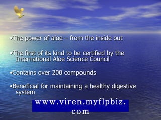 • The power of aloe – from the inside out  • The first of its kind to be certified by the International Aloe Science Council  • Contains over 200 compounds  • Beneficial for maintaining a healthy digestive system www.viren.myflpbiz.com 