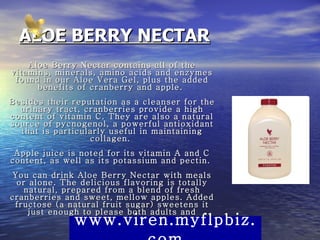 ALOE BERRY NECTAR Aloe Berry Nectar contains all of the vitamins, minerals, amino acids and enzymes found in our Aloe Vera Gel, plus the added benefits of cranberry and apple.  Besides their reputation as a cleanser for the urinary tract, cranberries provide a high content of vitamin C. They are also a natural source of pycnogenol, a powerful antioxidant that is particularly useful in maintaining collagen.  Apple juice is noted for its vitamin A and C content, as well as its potassium and pectin.  You can drink Aloe Berry Nectar with meals or alone. The delicious flavoring is totally natural, prepared from a blend of fresh cranberries and sweet, mellow apples. Added fructose (a natural fruit sugar) sweetens it just enough to please both adults and children alike.  www.viren.myflpbiz.com 