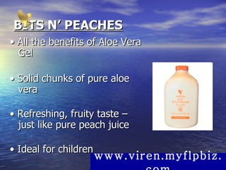 BITS N’ PEACHES •  All the benefits of Aloe Vera Gel  •  Solid chunks of pure aloe vera  •  Refreshing, fruity taste – just like pure peach juice  •  Ideal for children  www.viren.myflpbiz.com 