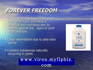 FOREVER FREEDOM •  Unique formulation available in an Aloe drink form, providing a practical and nutritious way to defend against the   signs of joint wear and tear  •  Easier assimilation due to aloe vera carrier  •  Contains substances naturally occurring in joints  www.viren.myflpbiz.com 