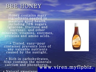 BEE HONEY Honey contains many ingredients needed to maintain good health, including 78% sugars (glucose, fructose and sucrose), and other minerals, vitamins, enzymes, proteins and amino acids. •  Tinted, easy-pour container prevents loss of any valuable nutrients caused by the sunlight.  •  Rich in carbohydrates. Also contains the minerals calcium and phosphorus.  •  Natural sweetener, easily digested.  www.viren.myflpbiz.com 