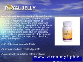ROYAL JELLY Royal Jelly contains vitamins A, C, D, and E and is also a rich natural storehouse of the B-complex vitamins. A major ingredient is vitamin B5 (Pantothenic Acid), one of the most important substances in the body, essential for the synthesis and metabolism of proteins, fats, carbohydrates and several hormones. Royal Jelly contains all eight essential amino acids plus ten secondary amino acids and notable amounts of the minerals calcium, copper, iron, phosphorus, potassium, silicon and sulphur. • One of the most complete foods • Easily absorbed and readily digestible • No preservatives, artificial colors or flavors www.viren.myflpbiz.com 