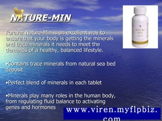 NATURE-MIN Forever Nature-Min is an excellent way to ensure that your body is getting the minerals and trace minerals it needs to meet the demands of a healthy, balanced lifestyle.  • Contains trace minerals from natural sea bed deposit  • Perfect blend of minerals in each tablet  • Minerals play many roles in the human body, from regulating fluid balance to activating genes and hormones  www.viren.myflpbiz.com 