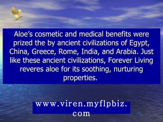 Aloe’s cosmetic and medical benefits were prized the by ancient civilizations of Egypt, China, Greece, Rome, India, and Arabia. Just like these ancient civilizations, Forever Living reveres aloe for its soothing, nurturing properties.  www.viren.myflpbiz.com 