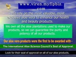 We rely on the most valuable, most exclusive aloe vera to enhance our health and beauty products.  The International Aloe Science Council’s Seal of Approval.  Look for their seal of approval on all of our aloe products .   We own all the aloe plantations used to make our products, so we can guarantee the purity and potency of all our products.  Our aloe vera products were the first to be awarded with -  www.viren.myflpbiz.com 