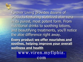 Forever Living provides dozens of products featuring stabilized aloe vera in its purest, most potent form. From nutritional drinks to soothing lotions, and beautifying treatments, you’ll notice the aloe difference right away.  Every product we offer nourishes and soothes, helping improve your overall wellness and health   www.viren.myflpbiz.com 