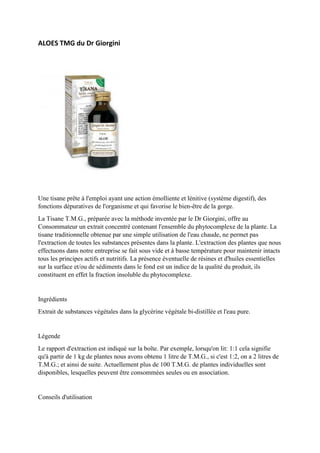 ALOES TMG du Dr Giorgini
Une tisane prête à l'emploi ayant une action émolliente et lénitive (système digestif), des
fonctions dépuratives de l'organisme et qui favorise le bien-être de la gorge.
La Tisane T.M.G., préparée avec la méthode inventée par le Dr Giorgini, offre au
Consommateur un extrait concentré contenant l'ensemble du phytocomplexe de la plante. La
tisane traditionnelle obtenue par une simple utilisation de l'eau chaude, ne permet pas
l'extraction de toutes les substances présentes dans la plante. L'extraction des plantes que nous
effectuons dans notre entreprise se fait sous vide et à basse température pour maintenir intacts
tous les principes actifs et nutritifs. La présence éventuelle de résines et d'huiles essentielles
sur la surface et/ou de sédiments dans le fond est un indice de la qualité du produit, ils
constituent en effet la fraction insoluble du phytocomplexe.
Ingrédients
Extrait de substances végétales dans la glycérine végétale bi-distillée et l'eau pure.
Légende
Le rapport d'extraction est indiqué sur la boîte. Par exemple, lorsqu'on lit: 1:1 cela signifie
qu'à partir de 1 kg de plantes nous avons obtenu 1 litre de T.M.G., si c'est 1:2, on a 2 litres de
T.M.G.; et ainsi de suite. Actuellement plus de 100 T.M.G. de plantes individuelles sont
disponibles, lesquelles peuvent être consommées seules ou en association.
Conseils d'utilisation
 