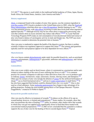 512 AD.[41] The species is used widely in the traditional herbal medicine of China, Japan, Russia,
South Africa, the United States, Jamaica, Latin America and India.[7]

Dietary supplement

Aloin, a compound found in the exudate of some Aloe species, was the common ingredient in
over-the-counter (OTC) laxative products in the United States prior to 2003, when the Food and
Drug Administration ruled that aloin was a class III ingredient, thereby banning its use.[45] Aloe
vera has potential toxicity, with side-effects occurring at some dose levels both when ingested or
applied topically.[44] Although toxicity may be less when aloin is removed by processing, aloe
vera that contains aloin in excess amounts may induce side-effects.[7][8][46] A 2-year National
Toxicology Program (NTP) study on oral consumption of non-decolorized whole leaf extract of
aloe vera found evidence of carcinogenic activity in male and female rats. The NTP says more
information is needed to determine the potential risks to humans.[47]

Aloe vera juice is marketed to support the health of the digestive system, but there is neither
scientific evidence nor regulatory approval to support this claim.[48] The extracts and quantities
typically used for such purposes appear to be dose-dependent for toxic effects.[44]

Phytochemicals

Aloe vera leaves contain phytochemicals under study for possible bioactivity, such as acetylated
mannans, polymannans, anthraquinone C-glycosides, anthrones and anthraquinones, and various
lectins.[7][49][50]

Commodities

Aloe vera is now widely used on facial tissues, where it is promoted as a moisturiser and/or anti-
irritant to reduce chafing of the nose of users suffering hay-fever or cold.[51] It is common
practice for cosmetic companies to add sap or other derivatives from Aloe vera to products such
as makeup, tissues, moisturizers, soaps, sunscreens, incense, shaving cream, and shampoos.[41]
Other uses for extracts of aloe vera include the dilution of semen for the artificial fertilization of
sheep,[52] use as fresh food preservative,[53] and use in water conservation in small farms.[54] It
has also been suggested that biofuels could be obtained from Aloe vera seeds.[55] Aloe is also
used as a food substance. Some molecular gastronomists have begun to take advantage of its
gelling properties. Perhaps the most notable among these is Chef Quique Dacosta's "Oysters
Guggenheim," created at El Poblet in Spain.[56]

Research for possible medical uses

Aloe vera may be effective in treatment of wounds.[8] Evidence on the effects of its sap on
wound healing, however, is limited and contradictory.[8] Some studies, for example, show that
aloe vera promotes the rates of healing,[57][58] while, in contrast, other studies show that wounds
to which aloe vera gel was applied were significantly slower to heal than those treated with
conventional medical preparations.[59][60] A 2007 review concluded that the cumulative evidence
supports the use of aloe vera for the healing of first to second degree burns.[61] Topical
 