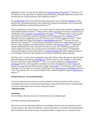 application of aloe vera may also be effective for genital herpes and psoriasis.[62] However, it is
not effective for the prevention of radiation-induced injuries. Although anecdotally useful, it has
not been proven to offer protection from sunburn or suntan.[63]

In a double-blind clinical trial, both the group using an aloe vera containing dentifrice and the
group using a fluoridated dentifrice had a reduction of gingivitis and plaque, but no statistically
significant difference was found between the two.[64]

There is preliminary evidence that A. vera extracts may be useful in the treatment of diabetes and
elevated blood lipids in humans.[7] These positive effects are thought to be due to the presence of
compounds such as mannans, anthraquinones and lectins.[7][49][50]Internal intake of aloe vera has
been linked in preliminary research with improved blood glucose levels in diabetics,[65][66]
although it has been suggested by the NTP that aloe may lower blood glucose levels.[47] It has
also been linked with lower blood lipids in hyperlipidaemic patients,[67] but also with acute
hepatitis (liver disease).[46] In other diseases, preliminary studies have suggested oral aloe vera
gel may reduce symptoms and inflammation in patients with ulcerative colitis.[39] Abdominal
cramps and diarrhea have been reported with oral use of aloe vera. Diarrhea, caused by the
laxative effect of oral aloe vera, can decrease the absorption of many drugs.[47] Compounds
extracted from aloe vera have been used as an immunostimulant that aids in fighting cancers in
cats and dogs;[49] however, this treatment has not been scientifically tested in humans.

Gels from Aloe vera have been compared to those derived from other aloe species and with other
plants belonging to the family Asphodelaceae. Bulbine frutescens, for example, is used widely
for burns and a host of skin afflictions.[68] Aloe vera extracts might have antibacterial and
antifungal activities, which possibly could help treat minor skin infections, such as boils and
benign skin cysts and may inhibit growth of fungi causing tinea.[69] For bacteria, inner-leaf gel
from aloe vera was shown in one study to inhibit growth of Streptococcus and Shigella species in
vitro.[70] In contrast, aloe vera extracts failed to show antibiotic properties against Xanthomonas
species.[71]

All About Aloe Vera - Uses & Health Benefits

"You ask me what were the secret forces which sustained me during my long fasts. Well, it was my
unshakeable faith in God, my simple and frugal lifestyle, and the Aloe whose benefits I discovered upon
my arrival in South Africa at the end of the nineteenth century".
- Mahatma Gandhi

Introduction
Common Names: Aloe vera, Aloe, Lily of the desert, Burn plant, Elephant's gall

Latin Names: Aloe vera, Aloe barbadensis

Aloe vera's use can be traced back 6,000 years to early Egypt, where the plant was depicted on stone
carvings. Known as the "plant of immortality," aloe was presented as a burial gift to deceased pharaohs.
Native to Northern Africa, Aloe vera (syn. A. barbadensis Mill., A. vulgaris Lam.) is a stemless or very
 