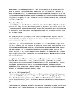 short-stemmed succulent plant growing to 80–100 cm tall, spreading by offsets and root sprouts. The
leaves are lanceolate, thick and fleshy, green to grey-green, with a serrated margin. The flowers are
produced on a spike up to 90 cm tall, each flower pendulous, with a yellow tubular corolla 2–3 cm long.
Clinical evealuations have revealed that the pharmacological active ingredients are concentrated in both
the gel and rind of the aloe vera leaves. These active ingredients have been shown to have analgesic and
anti-inflammatory effects.

Various Uses of Aloe Vera
Aloe vera is being used topically to heal wounds and for various skin conditions, and orally as a laxative,
since centuries. Today, apart from the people traditional uses, people also take aloe vera orally to treat
a variety of conditions, including diabetes, asthma, epilepsy, and osteoarthritis. People use aloe topically
for osteoarthritis, burns, and sunburns. Aloe vera has been used to treat various skin conditions such as
cuts, burns and eczema.

Aloe vera gel can be found in hundreds of skin products, including lotions and sunblocks. Cosmetic
manufacturers add sap or other derivatives from Aloe vera to makeup products, tissues, moisturizers,
soaps, sunscreens, shampoos and lotions.

The Food and Drug Administration (FDA) has approved aloe vera as a natural food flavoring. In Japan,
Aloe Vera is commonly used as an ingredient in commercially available yogurt. Many companies in East
Asia produce Aloe Vera beverages. Pashtuns in the Hazara region of the North West Frontier Province
have been using Aloe Vera for centuries to improve physical endurance, probably due to the high
nutrient content of the gel. People in Rajasthan, India prepare Aloe Vera as a vegetable with fenugreek
seeds. Similarly, people in Tamil Nadu, another state of India prepare a curry using Aloe Vera eat along
with Indian bread or rice.

Among the recent uses of Aloe vera includes using it as a Food preservative. Researchers at the
University of Miguel Hernández in Alicante, Spain, have developed a gel based on Aloe vera that
prolongs the conservation of fresh produce, like fresh fruit and legumes. This gel is tasteless, colorless
and odorless. This natural product is a safe and environmentally friendly alternative to synthetic
preservatives such as sulfur dioxide. The study showed that grapes at 1°C coated with this gel could be
preserved for 35 days against 7 days for untreated grapes.

Aloe vera Gel and Juice are different?
People often assumed incorrectly that Aloe vera Gel and Juice are the same thing, which they are not.
Let us understand the Aloe leaf structure first. It is made up of four layers - Rind, Sap, Mucilage and Gel.
Rind is the outer protective layer; Sap is a layer of bitter fluid which helps protect the plant from
animals; Mucilage and the Gel, which is the inner part of the leaf that is filleted out to make Aloe Vera
gel.

The term Juice refers to the bitter sap or Latex that resides just under the skin of the leaf and contains a
potent laxative - Aloin. This juice should not be used by human unless desired or recommended by a
 