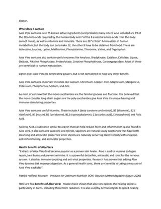 doctor.

What does it contain
Aloe Vera contains over 75 known active ingredients (and probably many more). Also included are 19 of
the 20 amino acids required by the human body and 7 of the 8 essential amino acids (that the body
cannot make), as well as vitamins and minerals. There are 20 "critical" Amino Acids in human
metabolism, but the body can only make 12, the other 8 have to be obtained from food. These are
Isoleucine, Leucine, Lysine, Methionine, Phenylalanine, Threonine, Valine, and Tryptophan.

Aloe Vera contains also contain useful enzymes like Amylase, Bradykinase, Catalase, Cellulase, Lipase,
Oxidase, Alkaline Phosphatase, Proteolytiase, Creatine Phosphokinase, Carboxypeptidase. Most of these
are beneficial to human metabolism.

Lignin gives Aloe Vera its penetrating powers, but is not considered to have any other benefit.

Aloe Vera contains important minerals like Calcium, Chromium, Copper, Iron, Magnesium, Manganese,
Potassium, Phosphorous, Sodium, and Zinc.

As most of us know that the mono-saccharides are the familiar glucose and fructose. It is believed that
the more complex long-chain sugars are the poly-saccharides give Aloe Vera its unique healing and
immuno-stimulating properties.

Aloe Vera contains useful vitamins. These include A (beta-carotene and retinol), B1 (thiamine), B2 (
riboflavin), B3 (niacin), B6 (pyridoxine), B12 (cyanocobalamin), C (ascorbic acid), E (tocopherol) and Folic
Acid.

Salicylic Acid, a substance similar to aspirin that can help reduce fever and inflammation is also found in
Aloe vera. It also contains Saponins and Sterols. Saponins are natural soapy substances that have both
cleansing and antiseptic properties while Sterols are naturally occurring plant steroids with analgesic,
anti-inflammatory, and antiseptic properties.

Health Benefits of Aloe Vera
"Extracts of Aloe Vera first became popular as a proven skin healer. Aloe is said to improve collagen
repair, heal burns and prevent wrinkles. It is a powerful detoxifier, antiseptic and tonic for the nervous
system. It also has immune-boosting and anti-viral properties. Research has proven that adding Aloe
Vera to ones diet improves digestion. As a general health tonic, there are benefits in taking a measure of
Aloe Vera each day"

Patrick Holford, Founder - Institute for Optimum Nutrition (ION) (Source: Metro Magazine August 2000)

Here are few benefits of Aloe Vera: - Studies have shown that aloe vera speeds the healing process,
particularly in burns, including those from radiation. It is also used by dermatologists to speed healing
 