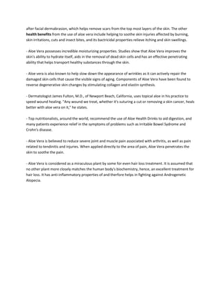 after facial dermabrasion, which helps remove scars from the top most layers of the skin. The other
health benefits from the use of aloe vera include helping to soothe skin injuries affected by burning,
skin irritations, cuts and insect bites, and its bactricidal properties relieve itching and skin swellings.

- Aloe Vera possesses incredible moisturizing properties. Studies show that Aloe Vera improves the
skin's ability to hydrate itself, aids in the removal of dead skin cells and has an effective penetrating
ability that helps transport healthy substances through the skin.

- Aloe vera is also known to help slow down the appearance of wrinkles as it can actively repair the
damaged skin cells that cause the visible signs of aging. Components of Aloe Vera have been found to
reverse degenerative skin changes by stimulating collagen and elastin synthesis.

- Dermatologist James Fulton, M.D., of Newport Beach, California, uses topical aloe in his practice to
speed wound healing. "Any wound we treat, whether it's suturing a cut or removing a skin cancer, heals
better with aloe vera on it," he states.

- Top nutritionalists, around the world, recommend the use of Aloe Health Drinks to aid digestion, and
many patients experience relief in the symptoms of problems such as Irritable Bowel Sydrome and
Crohn's disease.

- Aloe Vera is believed to reduce severe joint and muscle pain associated with arthritis, as well as pain
related to tendinitis and injuries. When applied directly to the area of pain, Aloe Vera penetrates the
skin to soothe the pain.

- Aloe Vera is considered as a miraculous plant by some for even hair loss treatment. It is assumed that
no other plant more closely matches the human body's biochemistry, hence, an excellent treatment for
hair loss. It has anti-inflammatory properties of and therfore helps in fighting against Androgenetic
Alopecia.
 