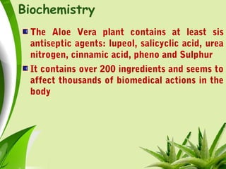 Biochemistry
The Aloe Vera plant contains at least sis
antiseptic agents: lupeol, salicyclic acid, urea
nitrogen, cinnamic acid, pheno and Sulphur
It contains over 200 ingredients and seems to
affect thousands of biomedical actions in the
body
 