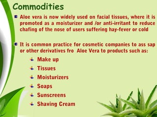 Commodities
Aloe vera is now widely used on facial tissues, where it is
promoted as a moisturizer and /or anti-irritant to reduce
chafing of the nose of users suffering hay-fever or cold
It is common practice for cosmetic companies to ass sap
or other derivatives fro Aloe Vera to products such as:
Make up
Tissues
Moisturizers
Soaps
Sunscreens
Shaving Cream
 