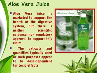 Aloe Vera Juice
Aloe Vera juice is
marketed to support the
health of the digestive
system, but there is
neither scientific
evidence nor regulatory
approval to support this
claim
The extracts and
quantities typically used
or such purposes appear
to be dose-dependent
for toxic effects
 