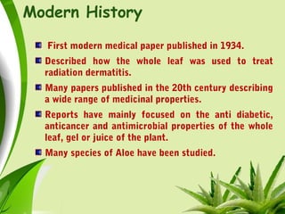 Modern History
First modern medical paper published in 1934.
Described how the whole leaf was used to treat
radiation dermatitis.
Many papers published in the 20th century describing
a wide range of medicinal properties.
Reports have mainly focused on the anti diabetic,
anticancer and antimicrobial properties of the whole
leaf, gel or juice of the plant.
Many species of Aloe have been studied.
 