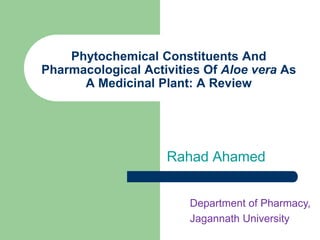 Phytochemical Constituents And
Pharmacological Activities Of Aloe vera As
A Medicinal Plant: A Review
Rahad Ahamed
Department of Pharmacy,
Jagannath University
 