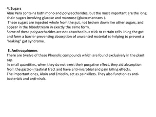 4. Sugars
Aloe Vera contains both mono and polysaccharides, but the most important are the long
chain sugars involving glucose and mannose (gluco-mannans ).
These sugars are ingested whole from the gut, not broken down like other sugars, and
appear in the bloodstream in exactly the same form.
Some of these polysaccharides are not absorbed but stick to certain cells lining the gut
and form a barrier preventing absorption of unwanted material so helping to prevent a
"leaking" gut syndrome.
5. Anthraquinones
There are twelve of these Phenolic compounds which are found exclusively in the plant
sap.
In small quantities, when they do not exert their purgative effect, they aid absorption
from the gastro-intestinal tract and have anti-microbial and pain killing effects.
The important ones, Aloin and Emodin, act as painkillers. They also function as anti-
bacterials and anti-virals.
 