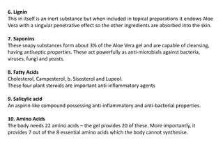 6. Lignin
This in itself is an inert substance but when included in topical preparations it endows Aloe
Vera with a singular penetrative effect so the other ingredients are absorbed into the skin.
7. Saponins
These soapy substances form about 3% of the Aloe Vera gel and are capable of cleansing,
having antiseptic properties. These act powerfully as anti-microbials against bacteria,
viruses, fungi and yeasts.
8. Fatty Acids
Cholesterol, Campesterol, b. Sisosterol and Lupeol.
These four plant steroids are important anti-inflammatory agents
9. Salicylic acid
An aspirin-like compound possessing anti-inflammatory and anti-bacterial properties.
10. Amino Acids
The body needs 22 amino acids – the gel provides 20 of these. More importantly, it
provides 7 out of the 8 essential amino acids which the body cannot synthesise.
 