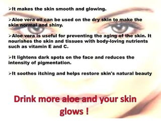 It makes the skin smooth and glowing.
Aloe vera oil can be used on the dry skin to make the
skin normal and shiny.
Aloe vera is useful for preventing the aging of the skin. It
nourishes the skin and tissues with body-loving nutrients
such as vitamin E and C.
It lightens dark spots on the face and reduces the
intensity of pigmentation.
It soothes itching and helps restore skin's natural beauty
 