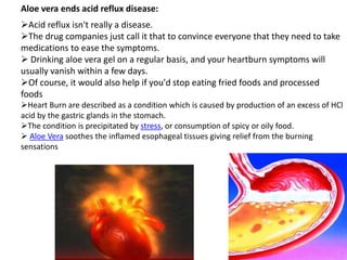 Aloe vera ends acid reflux disease:
Acid reflux isn't really a disease.
The drug companies just call it that to convince everyone that they need to take
medications to ease the symptoms.
 Drinking aloe vera gel on a regular basis, and your heartburn symptoms will
usually vanish within a few days.
Of course, it would also help if you'd stop eating fried foods and processed
foods
Heart Burn are described as a condition which is caused by production of an excess of HCl
acid by the gastric glands in the stomach.
The condition is precipitated by stress, or consumption of spicy or oily food.
 Aloe Vera soothes the inflamed esophageal tissues giving relief from the burning
sensations
 