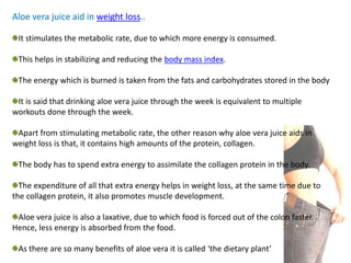 Aloe vera juice aid in weight loss..
It stimulates the metabolic rate, due to which more energy is consumed.
This helps in stabilizing and reducing the body mass index.
The energy which is burned is taken from the fats and carbohydrates stored in the body
It is said that drinking aloe vera juice through the week is equivalent to multiple
workouts done through the week.
Apart from stimulating metabolic rate, the other reason why aloe vera juice aids in
weight loss is that, it contains high amounts of the protein, collagen.
The body has to spend extra energy to assimilate the collagen protein in the body.
The expenditure of all that extra energy helps in weight loss, at the same time due to
the collagen protein, it also promotes muscle development.
Aloe vera juice is also a laxative, due to which food is forced out of the colon faster.
Hence, less energy is absorbed from the food.
As there are so many benefits of aloe vera it is called ‘the dietary plant’
 