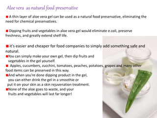 A thin layer of aloe vera gel can be used as a natural food preservative, eliminating the
need for chemical preservatives.
Dipping fruits and vegetables in aloe vera gel would eliminate e.coli, preserve
freshness, and greatly extend shelf life.
it's easier and cheaper for food companies to simply add something safe and
natural.
You can simply make your own gel, then dip fruits and
vegetables in the gel yourself.
Apples, cucumbers, zucchini, tomatoes, peaches, potatoes, grapes and many other
food items can be preserved in this way.
And when you're done dipping product in the gel,
you can either drink the gel in a smoothie or
put it on your skin as a skin rejuvenation treatment.
None of the aloe goes to waste, and your
fruits and vegetables will last far longer!
Aloe vera as natural food preservative
 
