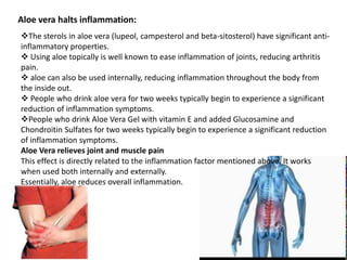 Aloe vera halts inflammation:
The sterols in aloe vera (lupeol, campesterol and beta-sitosterol) have significant anti-
inflammatory properties.
 Using aloe topically is well known to ease inflammation of joints, reducing arthritis
pain.
 aloe can also be used internally, reducing inflammation throughout the body from
the inside out.
 People who drink aloe vera for two weeks typically begin to experience a significant
reduction of inflammation symptoms.
People who drink Aloe Vera Gel with vitamin E and added Glucosamine and
Chondroitin Sulfates for two weeks typically begin to experience a significant reduction
of inflammation symptoms.
Aloe Vera relieves joint and muscle pain
This effect is directly related to the inflammation factor mentioned above. It works
when used both internally and externally.
Essentially, aloe reduces overall inflammation.
 