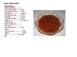 ALOE VERA CURRY
Ingredients:
Aloe vera leaves ..... 2
Red chilli powder ... 1/2 tsp.
Coriander powder .... 1 tsp.
Asafoetida ............... a pinch
Fenugreek seeds ..... 1/2 tsp.
Aniseeds ................ 1/2 tsp.
Amchoor powder .... 1/2 tsp.
Jaggery .................. 1/2 tsp.( a
small piece)
Black cardamom ...... 1
Star anise ............... 1
Cinnamon stick ....... 1 inch
piece.
Tomato puree ........... 1 tbsp.
Yogurt ..................... 1 tbsp.
Salt ................... to taste.
Oil
 
